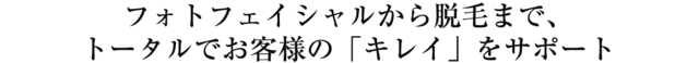フォトフェイシャルから脱毛まで、 トータルでお客様の「キレイ」をサポート