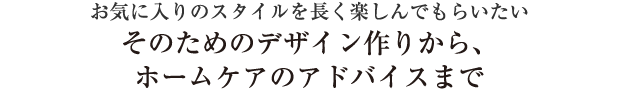 お気に入りのスタイルを長く楽しんでもらいたいそのためのデザイン作りから、ホームケアのアドバイスまで